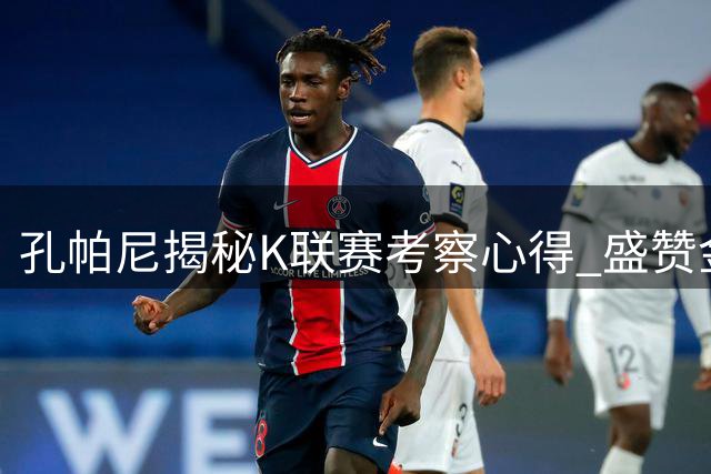 孔帕尼揭秘K联赛考察心得 盛赞金玟哉职业态度获认同