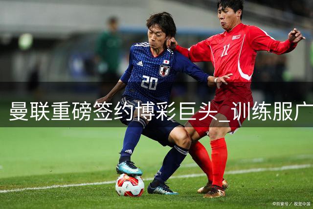 曼联重磅签约博彩巨头 训练服广告年入1.8亿引争议